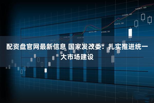 配资盘官网最新信息 国家发改委：扎实推进统一大市场建设