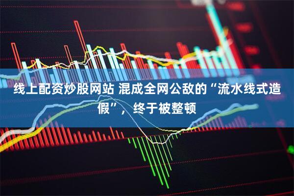 线上配资炒股网站 混成全网公敌的“流水线式造假”，终于被整顿