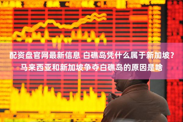 配资盘官网最新信息 白礁岛凭什么属于新加坡？马来西亚和新加坡争夺白礁岛的原因是啥