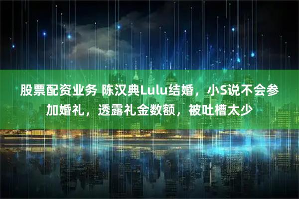 股票配资业务 陈汉典Lulu结婚，小S说不会参加婚礼，透露礼金数额，被吐槽太少