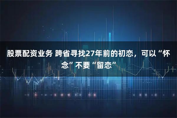 股票配资业务 跨省寻找27年前的初恋，可以“怀念”不要“留恋”