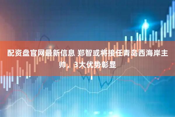 配资盘官网最新信息 郑智或将接任青岛西海岸主帅，3大优势彰显