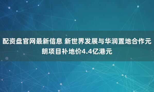 配资盘官网最新信息 新世界发展与华润置地合作元朗项目补地价4.4亿港元