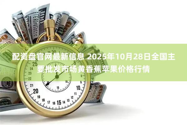 配资盘官网最新信息 2025年10月28日全国主要批发市场黄香蕉苹果价格行情