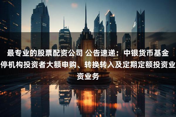 最专业的股票配资公司 公告速递：中银货币基金暂停机构投资者大额申购、转换转入及定期定额投资业务