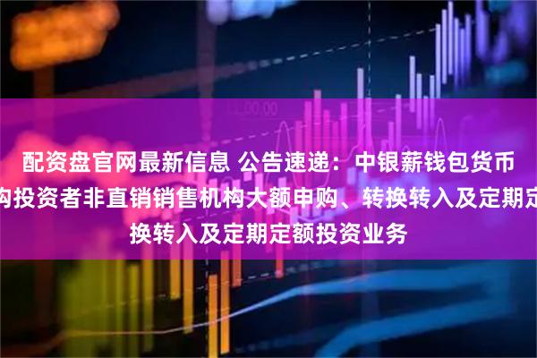 配资盘官网最新信息 公告速递：中银薪钱包货币基金暂停机构投资者非直销销售机构大额申购、转换转入及定期定额投资业务