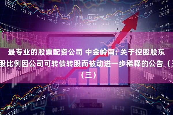最专业的股票配资公司 中金岭南: 关于控股股东持股比例因公司可转债转股而被动进一步稀释的公告（三）