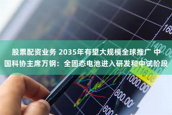 股票配资业务 2035年有望大规模全球推广 中国科协主席万钢：全固态电池进入研发和中试阶段