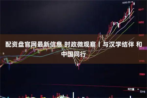 配资盘官网最新信息 时政微观察丨与汉学结伴 和中国同行