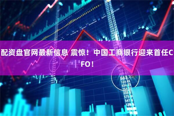 配资盘官网最新信息 震惊！中国工商银行迎来首任CFO！