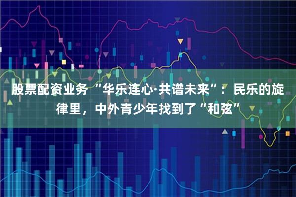 股票配资业务 “华乐连心·共谱未来”：民乐的旋律里，中外青少年找到了“和弦”