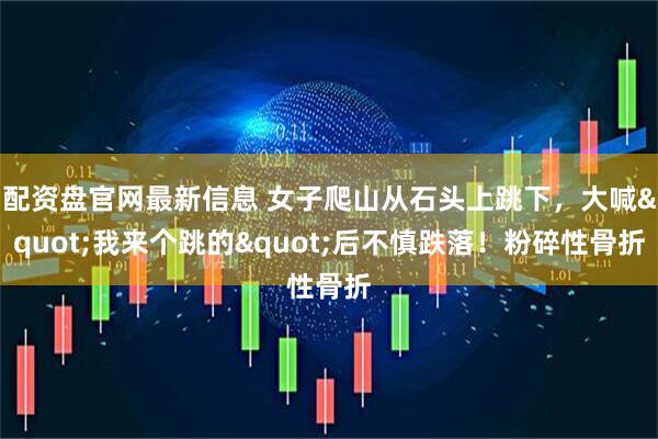 配资盘官网最新信息 女子爬山从石头上跳下，大喊"我来个跳的"后不慎跌落！粉碎性骨折