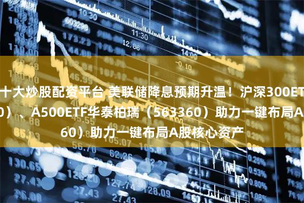 十大炒股配资平台 美联储降息预期升温！沪深300ETF（510300）、A500ETF华泰柏瑞（563360）助力一键布局A股核心资产