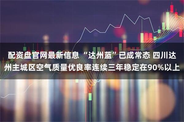 配资盘官网最新信息 “达州蓝”已成常态 四川达州主城区空气质量优良率连续三年稳定在90%以上