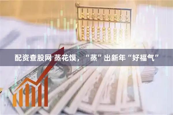 配资查股网 蒸花馍，“蒸”出新年“好福气”