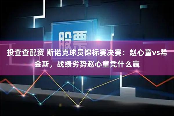 投查查配资 斯诺克球员锦标赛决赛：赵心童vs希金斯，战绩劣势赵心童凭什么赢