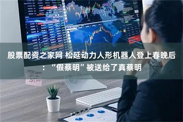 股票配资之家网 松延动力人形机器人登上春晚后：“假蔡明”被送给了真蔡明