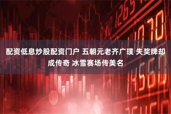 配资低息炒股配资门户 五朝元老齐广璞 失奖牌却成传奇 冰雪赛场传美名