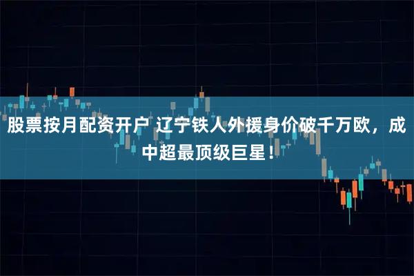 股票按月配资开户 辽宁铁人外援身价破千万欧，成中超最顶级巨星！