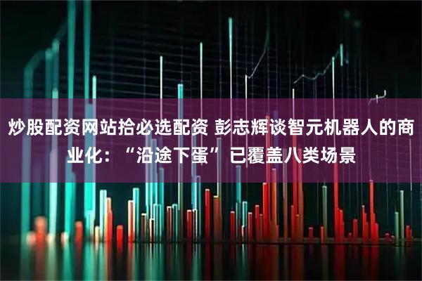 炒股配资网站拾必选配资 彭志辉谈智元机器人的商业化：“沿途下蛋” 已覆盖八类场景