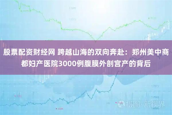 股票配资财经网 跨越山海的双向奔赴：郑州美中商都妇产医院3000例腹膜外剖宫产的背后