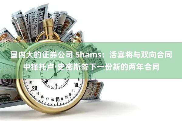国内大的证券公司 Shams：活塞将与双向合同中锋托卢·史密斯签下一份新的两年合同