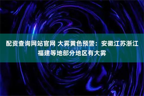 配资查询网站官网 大雾黄色预警：安徽江苏浙江福建等地部分地区有大雾