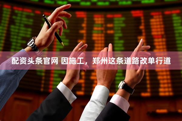 配资头条官网 因施工，郑州这条道路改单行道