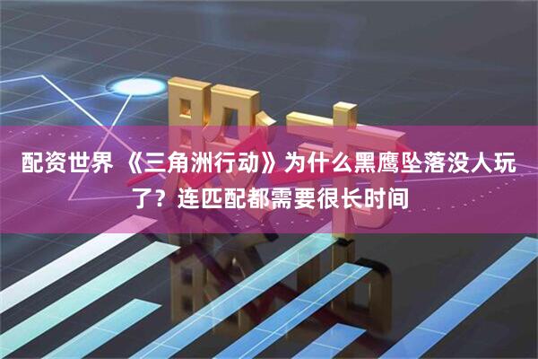 配资世界 《三角洲行动》为什么黑鹰坠落没人玩了？连匹配都需要很长时间