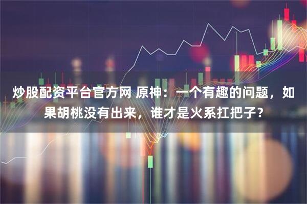 炒股配资平台官方网 原神：一个有趣的问题，如果胡桃没有出来，谁才是火系扛把子？
