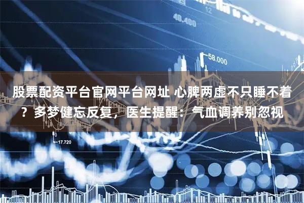 股票配资平台官网平台网址 心脾两虚不只睡不着？多梦健忘反复，医生提醒：气血调养别忽视