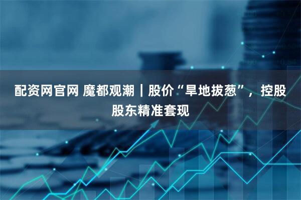 配资网官网 魔都观潮｜股价“旱地拔葱”，控股股东精准套现
