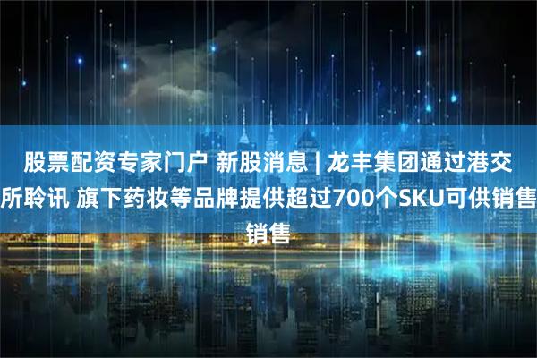 股票配资专家门户 新股消息 | 龙丰集团通过港交所聆讯 旗下药妆等品牌提供超过700个SKU可供销售