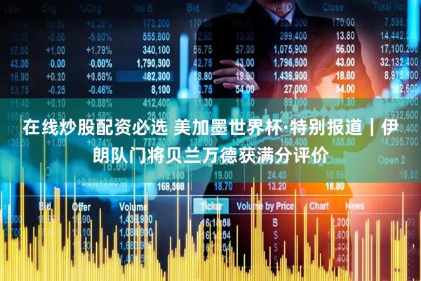 在线炒股配资必选 美加墨世界杯·特别报道｜伊朗队门将贝兰万德获满分评价