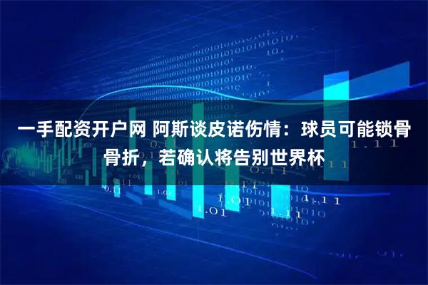 一手配资开户网 阿斯谈皮诺伤情：球员可能锁骨骨折，若确认将告别世界杯